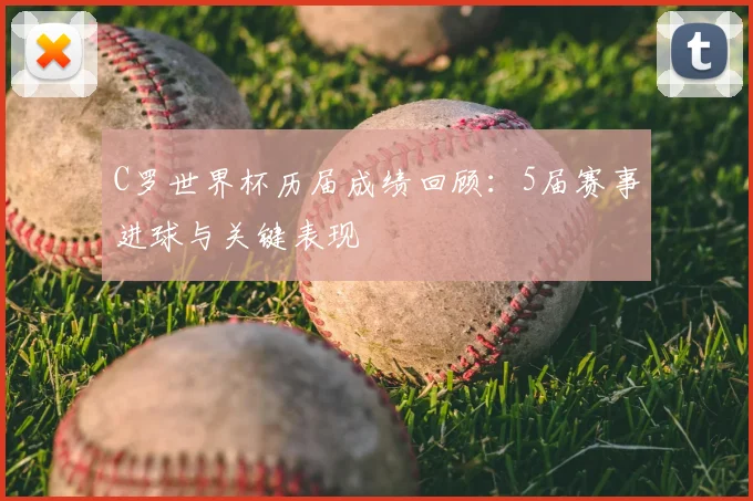 C罗世界杯历届成绩回顾:5届赛事进球与关键表现