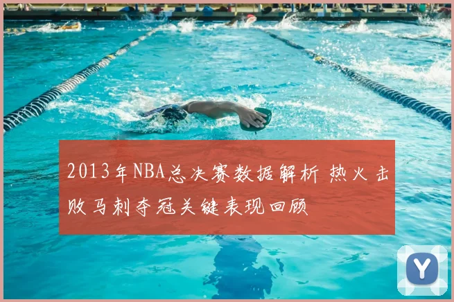 2013年NBA总决赛数据解析 热火击败马刺夺冠关键表现回顾