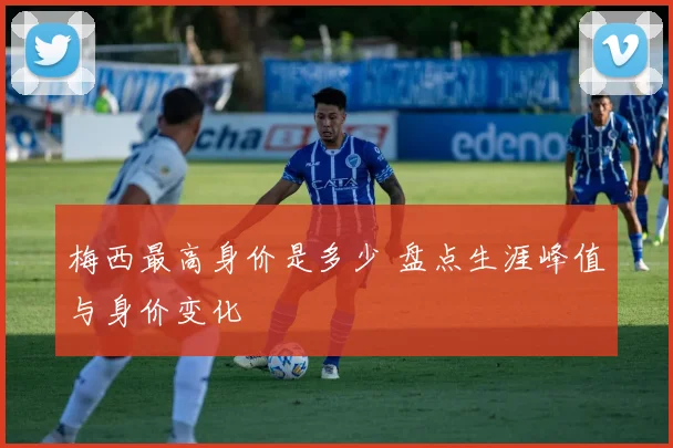 梅西最高身价是多少 盘点生涯峰值与身价变化