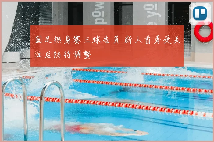 国足热身赛三球告负 新人首秀受关注后防待调整