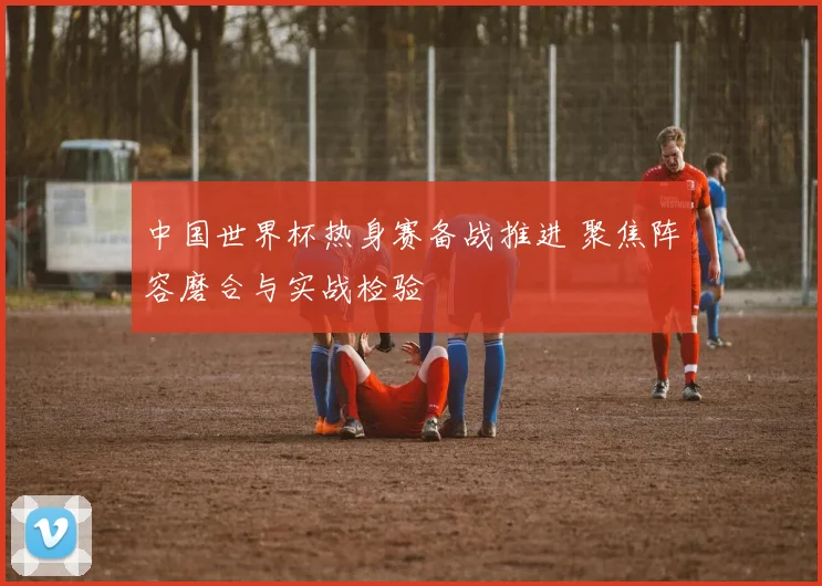 中国世界杯热身赛备战推进 聚焦阵容磨合与实战检验