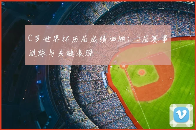 C罗世界杯历届成绩回顾：5届赛事进球与关键表现