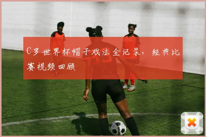 C罗世界杯帽子戏法全记录,经典比赛视频回顾