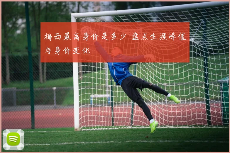 梅西最高身价是多少 盘点生涯峰值与身价变化