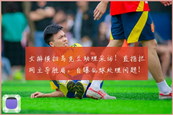 女排横扫乌克兰助理采访！直指拦网主导胜局，自曝乱球处理问题！