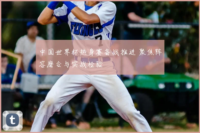 中国世界杯热身赛备战推进 聚焦阵容磨合与实战检验