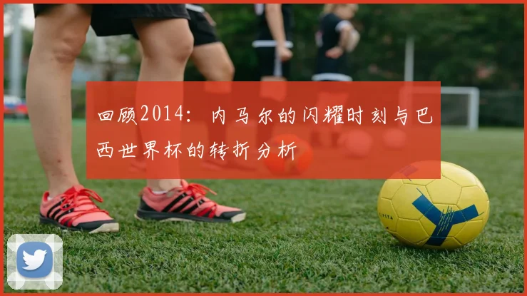 回顾2014:内马尔的闪耀时刻与巴西世界杯的转折分析