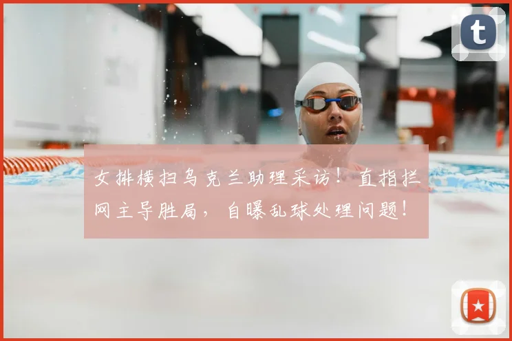 女排横扫乌克兰助理采访!直指拦网主导胜局,自曝乱球处理问题!