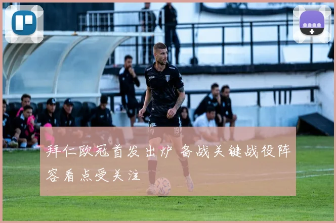 拜仁欧冠首发出炉 备战关键战役阵容看点受关注