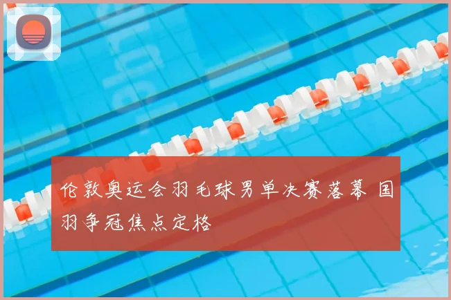 伦敦奥运会羽毛球男单决赛落幕 国羽争冠焦点定格