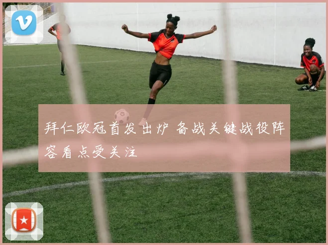 拜仁欧冠首发出炉 备战关键战役阵容看点受关注