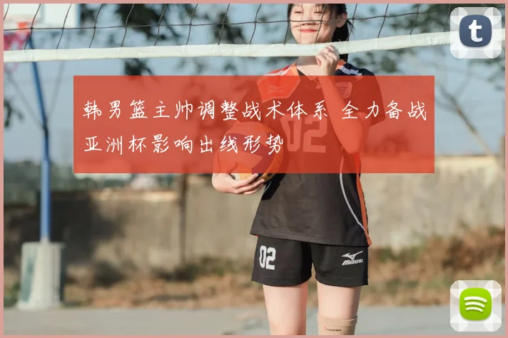 韩男篮主帅调整战术体系 全力备战亚洲杯影响出线形势