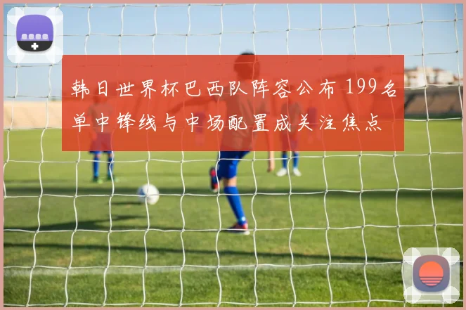 韩日世界杯巴西队阵容公布 199名单中锋线与中场配置成关注焦点