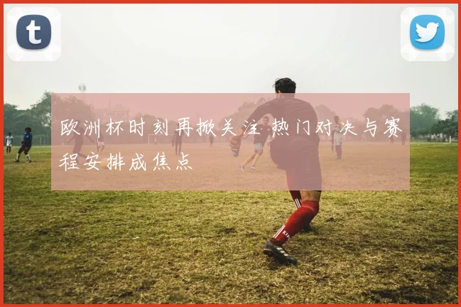 欧洲杯时刻再掀关注 热门对决与赛程安排成焦点