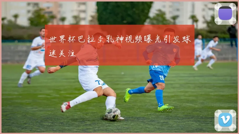 世界杯巴拉圭乳神视频曝光引发球迷关注