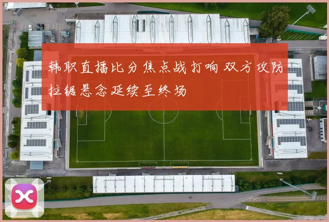 韩职直播比分焦点战打响 双方攻防拉锯悬念延续至终场