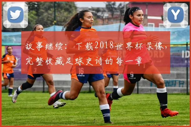 故事继续：下载2018世界杯录像，完整收藏足球史诗的每一章