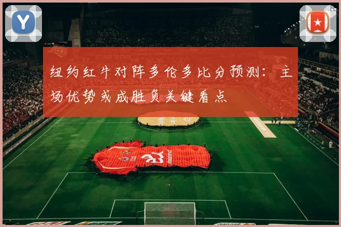 纽约红牛对阵多伦多比分预测：主场优势或成胜负关键看点