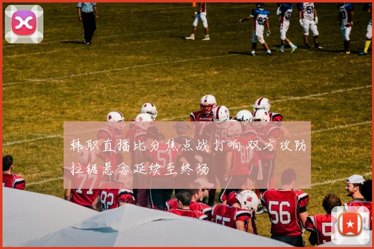 韩职直播比分焦点战打响 双方攻防拉锯悬念延续至终场