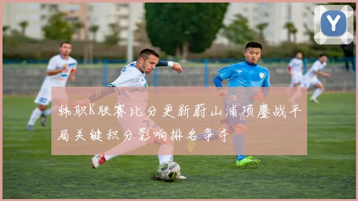 韩职K联赛比分更新蔚山浦项鏖战平局关键积分影响排名争夺