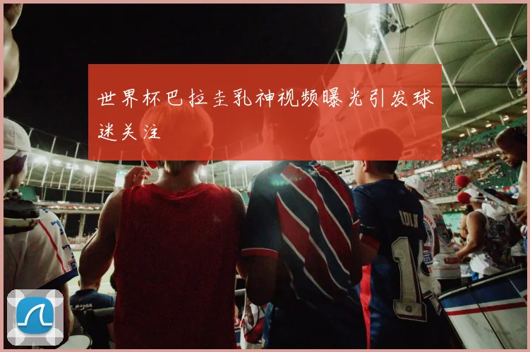 世界杯巴拉圭乳神视频曝光引发球迷关注