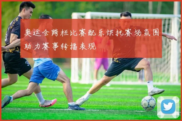 奥运会跨栏比赛配乐烘托赛场氛围助力赛事转播表现