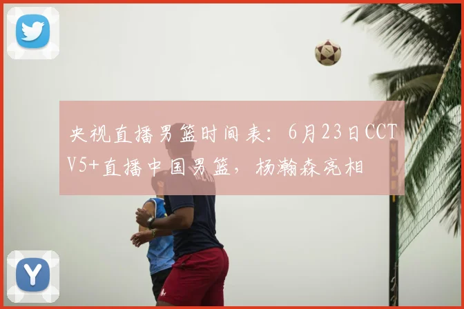 央视直播男篮时间表：6月23日CCTV5+直播中国男篮，杨瀚森亮相