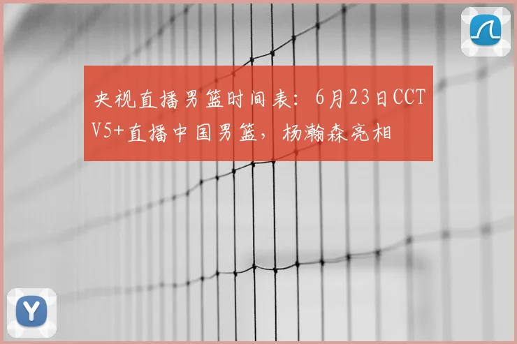央视直播男篮时间表：6月23日CCTV5+直播中国男篮，杨瀚森亮相