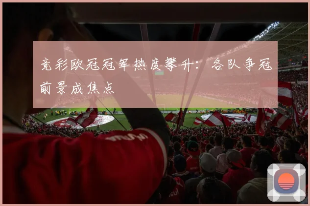 竞彩欧冠冠军热度攀升:各队争冠前景成焦点