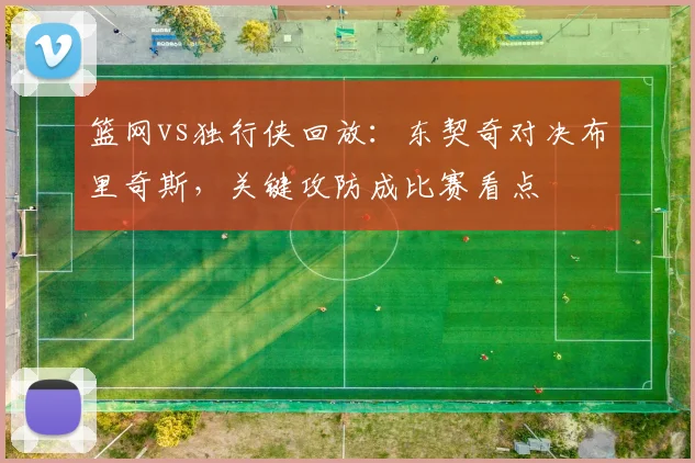 篮网vs独行侠回放:东契奇对决布里奇斯,关键攻防成比赛看点