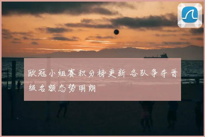 欧冠小组赛积分榜更新 各队争夺晋级名额态势明朗