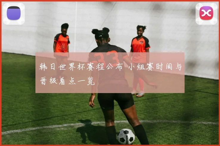 韩日世界杯赛程公布 小组赛时间与晋级看点一览