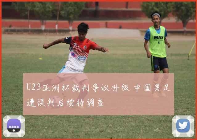 U23亚洲杯裁判争议升级 中国男足遭误判后续待调查