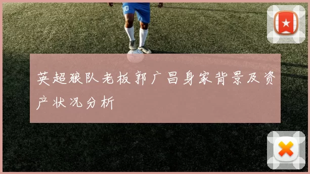 英超狼队老板郭广昌身家背景及资产状况分析