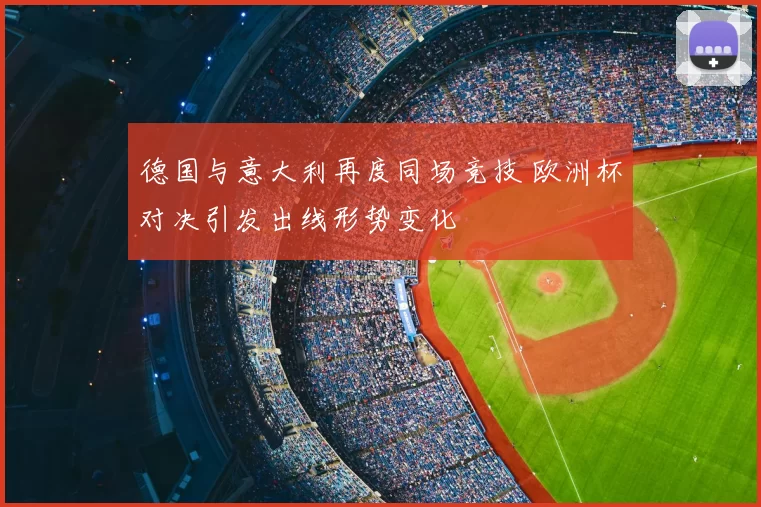 德国与意大利再度同场竞技 欧洲杯对决引发出线形势变化
