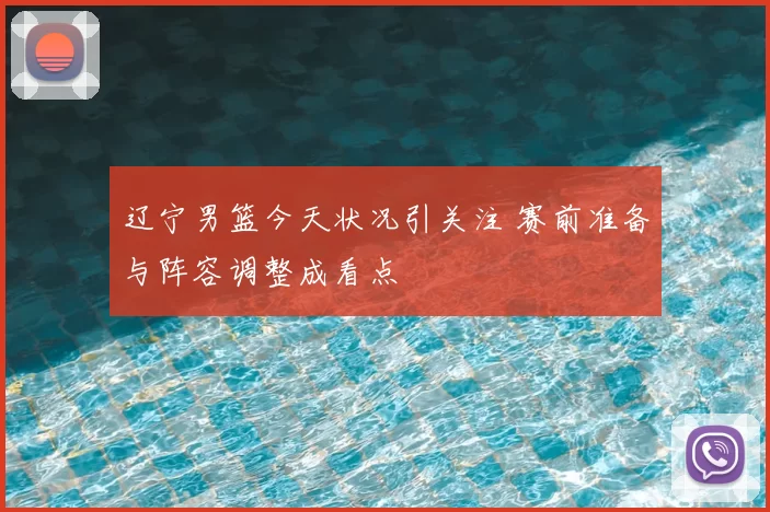 辽宁男篮今天状况引关注 赛前准备与阵容调整成看点