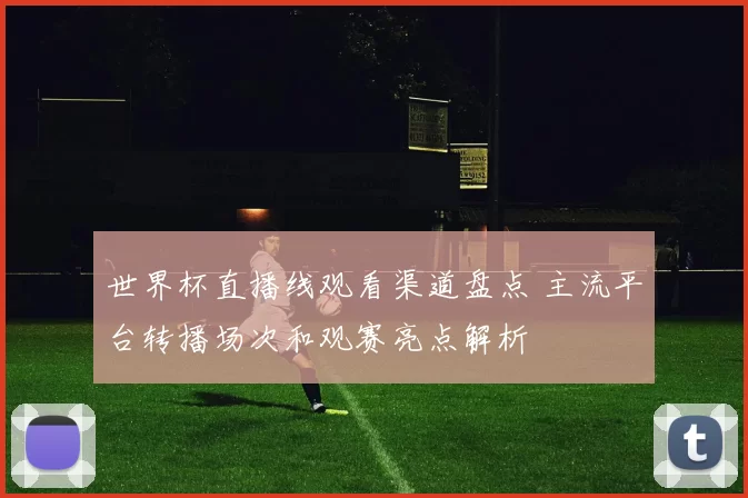 世界杯直播线观看渠道盘点 主流平台转播场次和观赛亮点解析