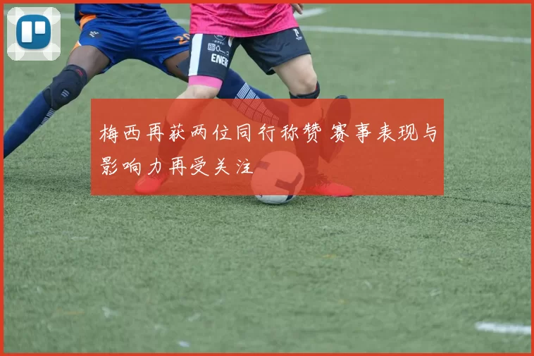 梅西再获两位同行称赞 赛事表现与影响力再受关注