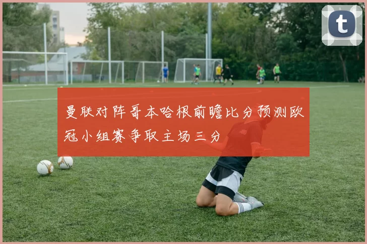 曼联对阵哥本哈根前瞻比分预测欧冠小组赛争取主场三分