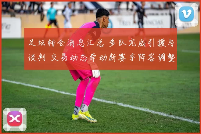 足坛转会消息汇总 多队完成引援与谈判 交易动态牵动新赛季阵容调整