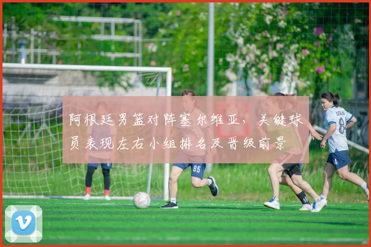 阿根廷男篮对阵塞尔维亚,关键球员表现左右小组排名及晋级前景