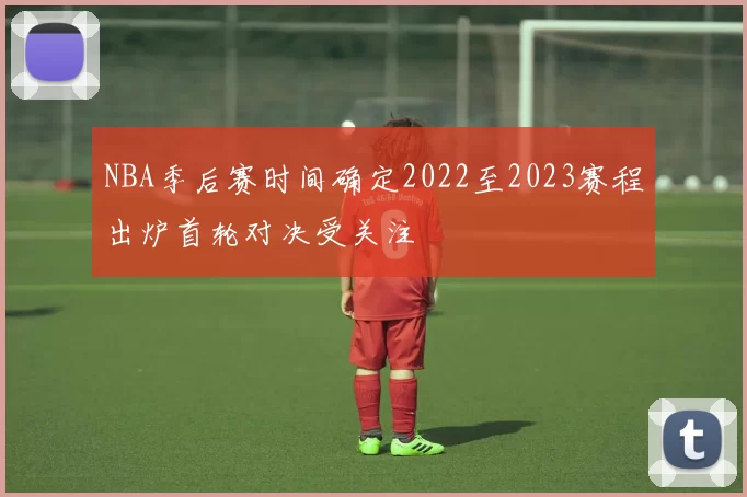 NBA季后赛时间确定2022至2023赛程出炉首轮对决受关注
