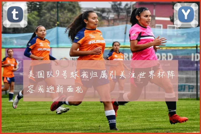美国队9号球衣归属引关注世界杯阵容或迎新面孔