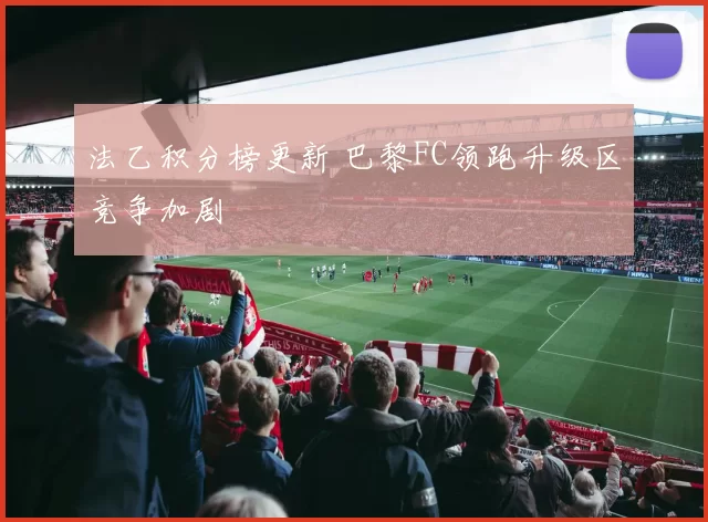 法乙积分榜更新 巴黎FC领跑升级区竞争加剧