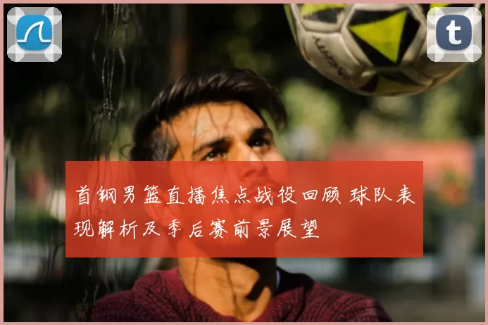 首钢男篮直播焦点战役回顾 球队表现解析及季后赛前景展望