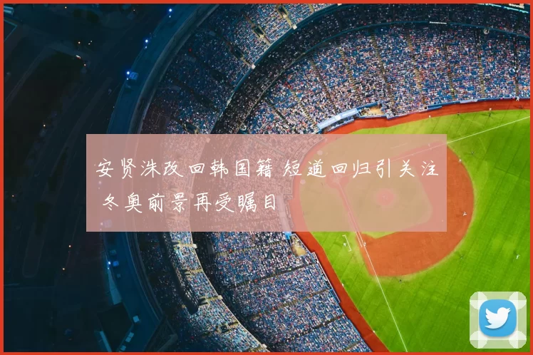 安贤洙改回韩国籍 短道回归引关注 冬奥前景再受瞩目