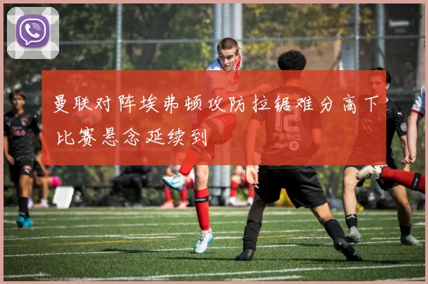 曼联对阵埃弗顿攻防拉锯难分高下 比赛悬念延续到