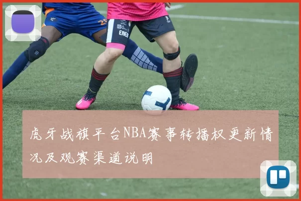 虎牙战旗平台NBA赛事转播权更新情况及观赛渠道说明