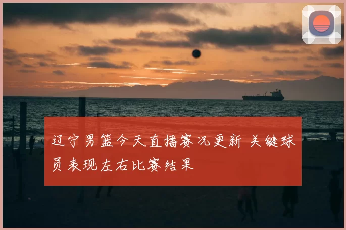 辽宁男篮今天直播赛况更新 关键球员表现左右比赛结果