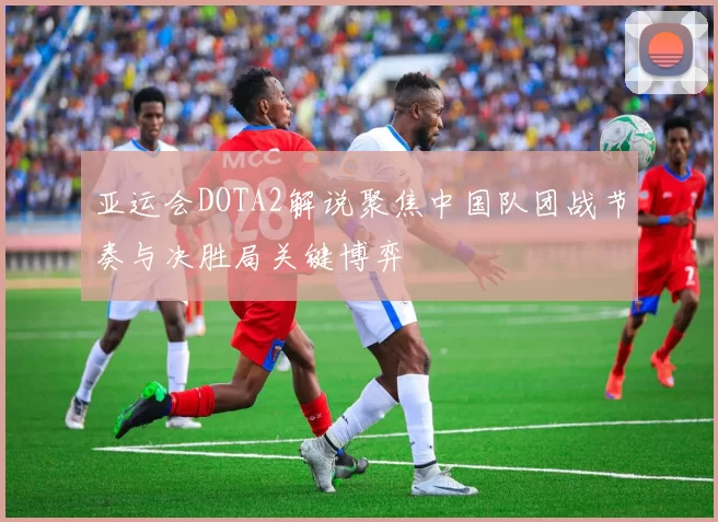 亚运会DOTA2解说聚焦中国队团战节奏与决胜局关键博弈
